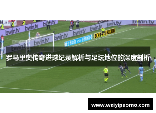 罗马里奥传奇进球纪录解析与足坛地位的深度剖析