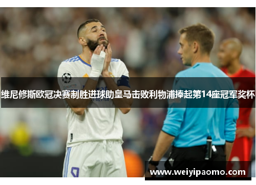 维尼修斯欧冠决赛制胜进球助皇马击败利物浦捧起第14座冠军奖杯