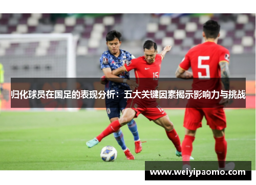 归化球员在国足的表现分析：五大关键因素揭示影响力与挑战