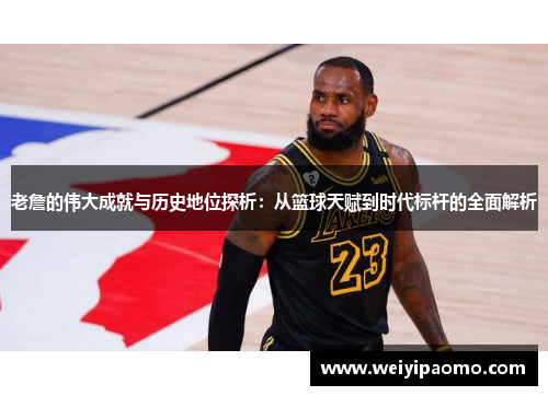 老詹的伟大成就与历史地位探析：从篮球天赋到时代标杆的全面解析